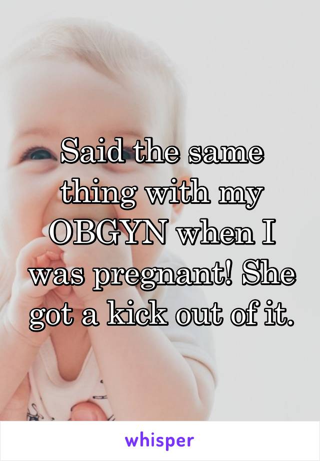 Said the same thing with my OBGYN when I was pregnant! She got a kick out of it.