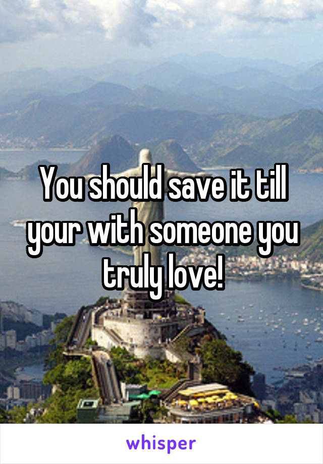 You should save it till your with someone you truly love!