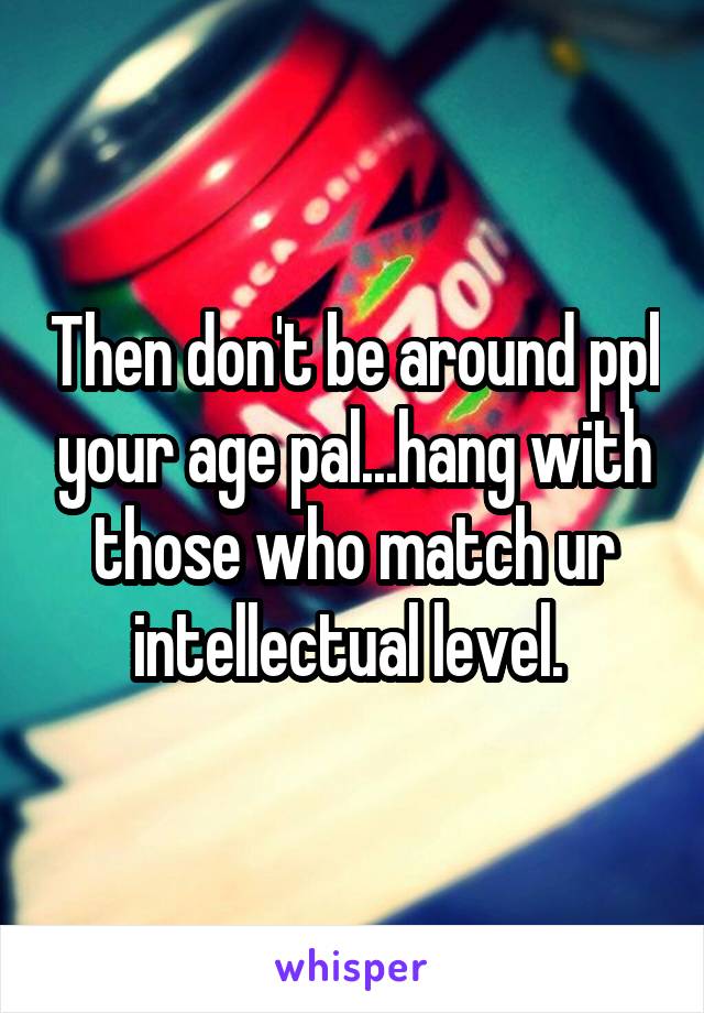 Then don't be around ppl your age pal...hang with those who match ur intellectual level. 