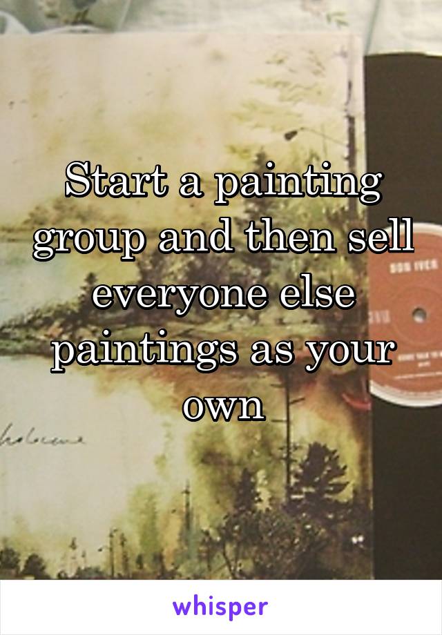 Start a painting group and then sell everyone else paintings as your own
