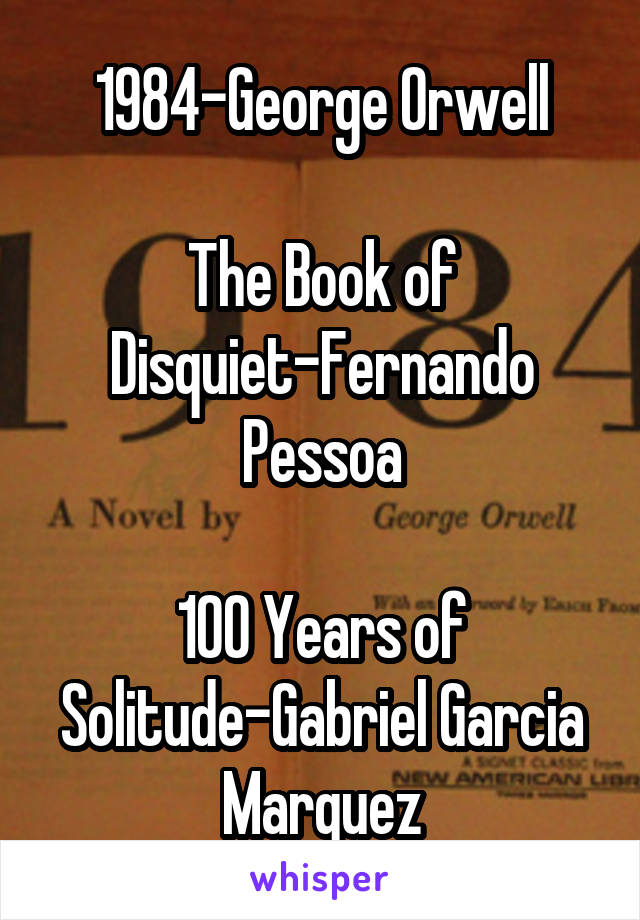 1984-George Orwell

The Book of Disquiet-Fernando Pessoa

100 Years of Solitude-Gabriel Garcia Marquez