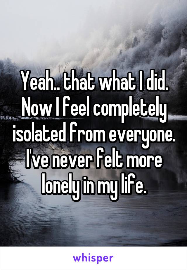 Yeah.. that what I did. Now I feel completely isolated from everyone. I've never felt more lonely in my life.