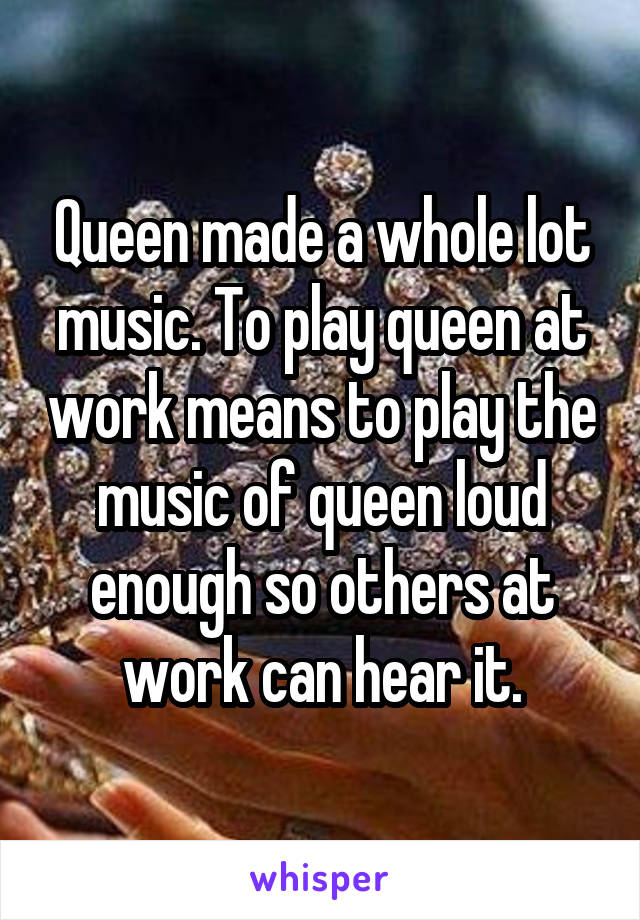 Queen made a whole lot music. To play queen at work means to play the music of queen loud enough so others at work can hear it.