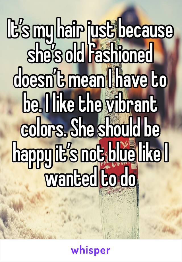 It’s my hair just because she’s old fashioned doesn’t mean I have to be. I like the vibrant colors. She should be happy it’s not blue like I wanted to do 