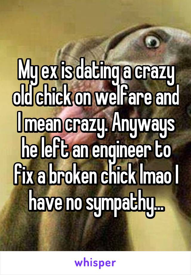 My ex is dating a crazy old chick on welfare and I mean crazy. Anyways he left an engineer to fix a broken chick lmao I have no sympathy...