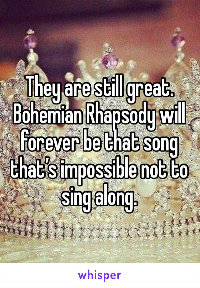 They are still great. Bohemian Rhapsody will forever be that song that’s impossible not to sing along.