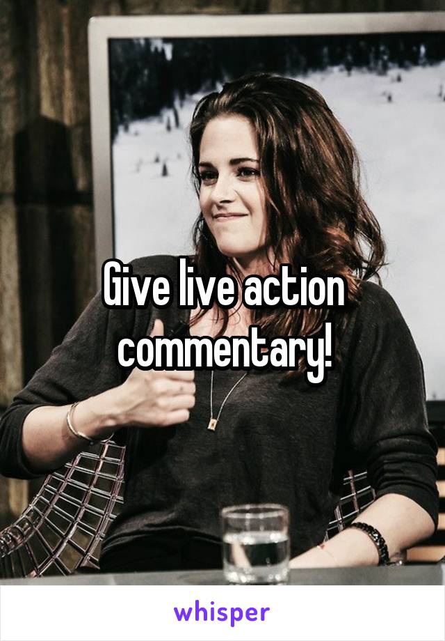 Give live action commentary!