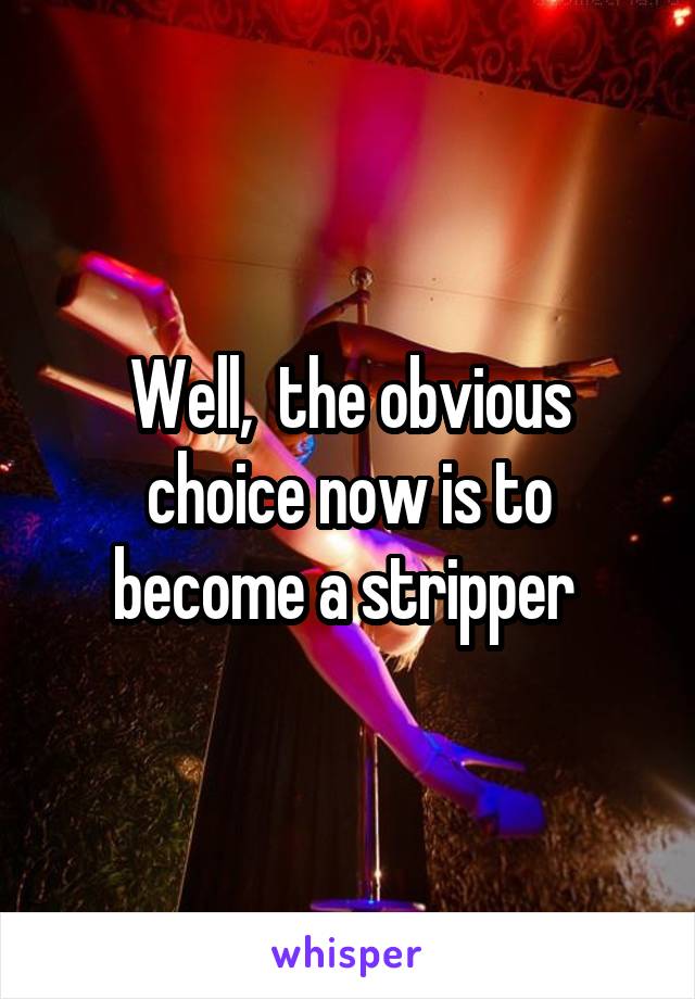 Well,  the obvious choice now is to become a stripper 