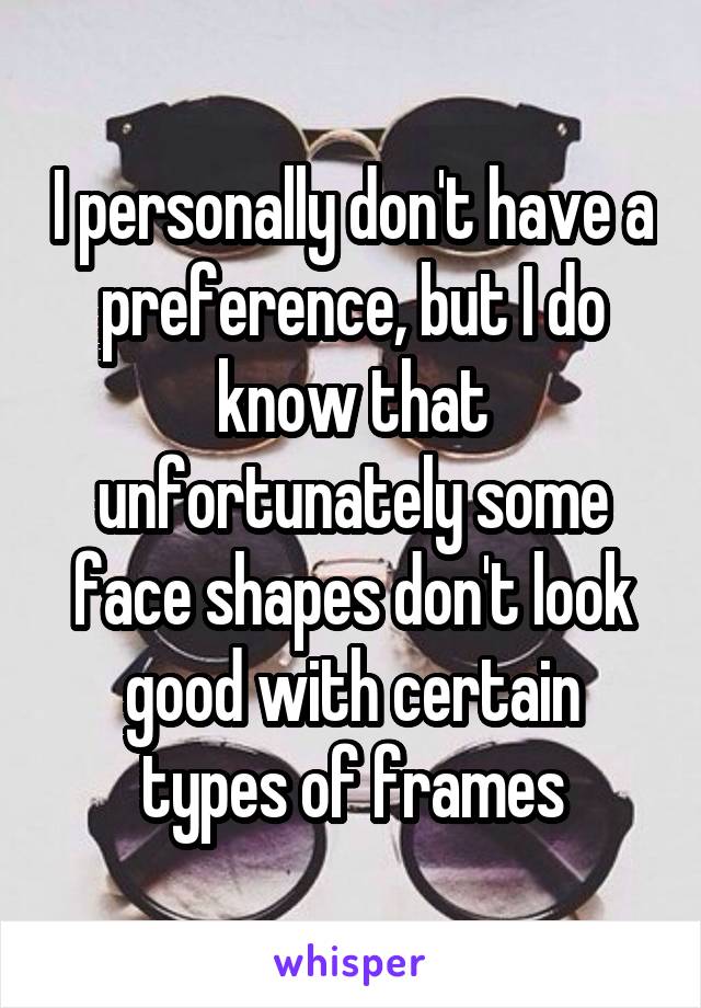 I personally don't have a preference, but I do know that unfortunately some face shapes don't look good with certain types of frames
