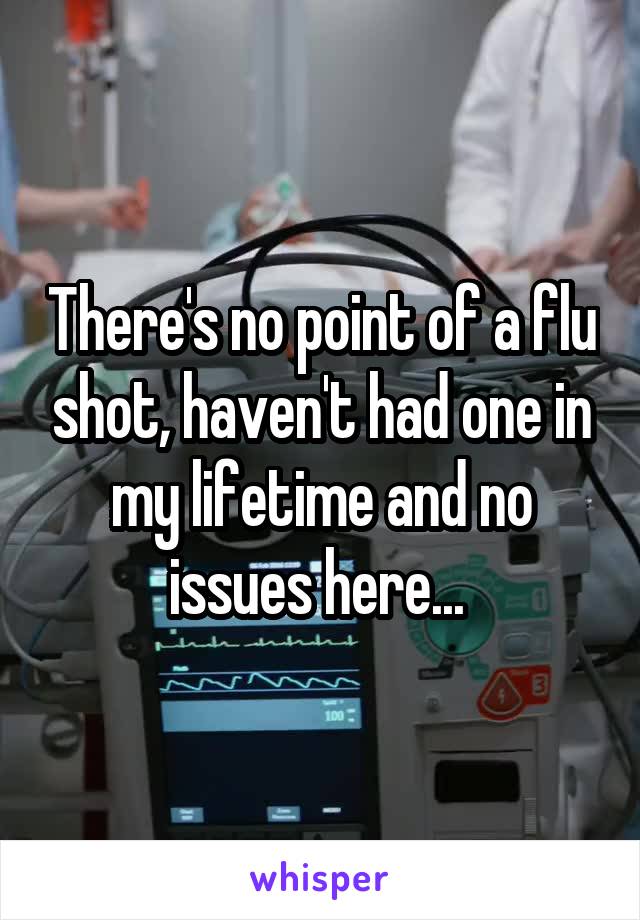 There's no point of a flu shot, haven't had one in my lifetime and no issues here... 