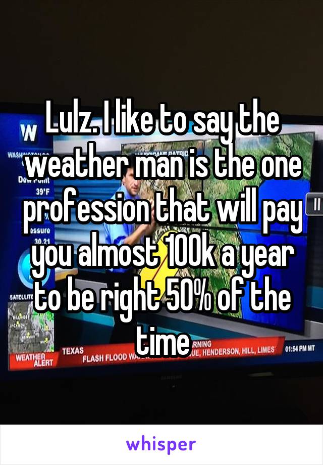Lulz. I like to say the weather man is the one profession that will pay you almost 100k a year to be right 50% of the time