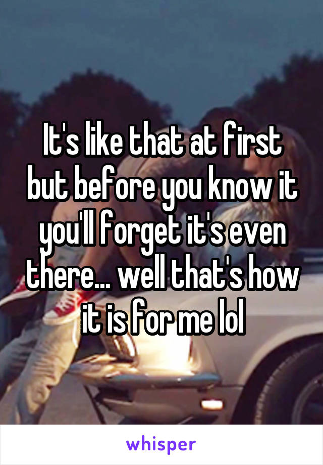 It's like that at first but before you know it you'll forget it's even there... well that's how it is for me lol