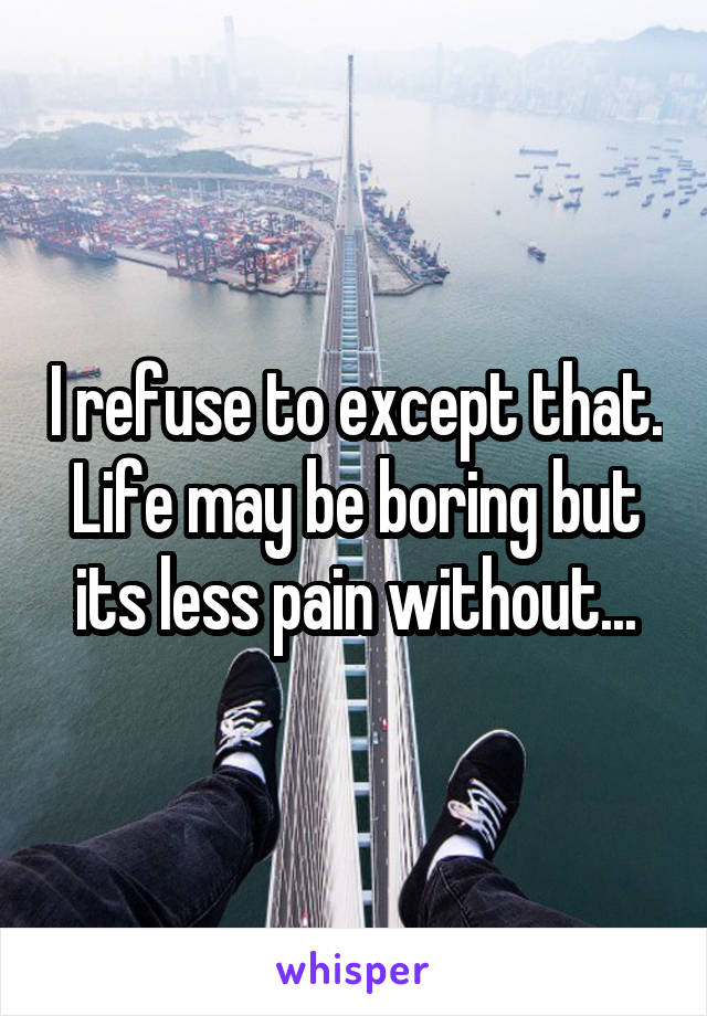 I refuse to except that. Life may be boring but its less pain without...