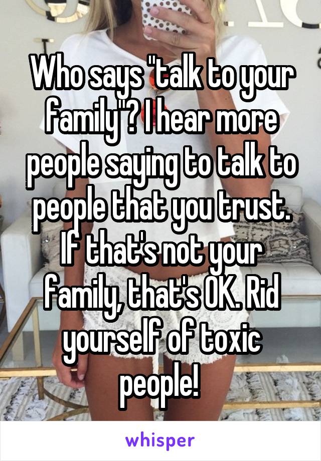 Who says "talk to your family"? I hear more people saying to talk to people that you trust. If that's not your family, that's OK. Rid yourself of toxic people! 