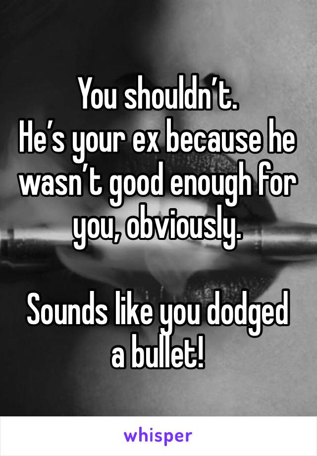 You shouldn’t. 
He’s your ex because he wasn’t good enough for you, obviously. 

Sounds like you dodged a bullet!