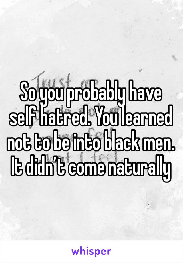So you probably have self hatred. You learned not to be into black men. It didn’t come naturally 