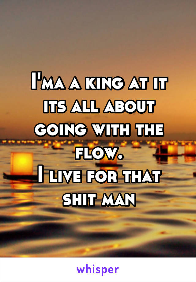 I'ma a king at it
its all about going with the flow.
I live for that shit man