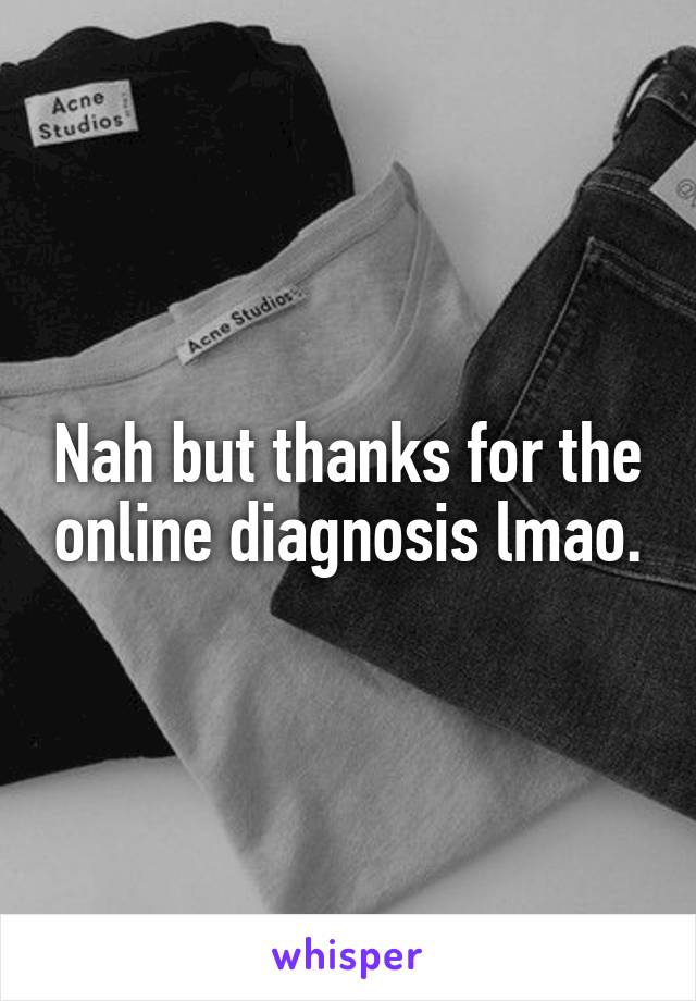Nah but thanks for the online diagnosis lmao.