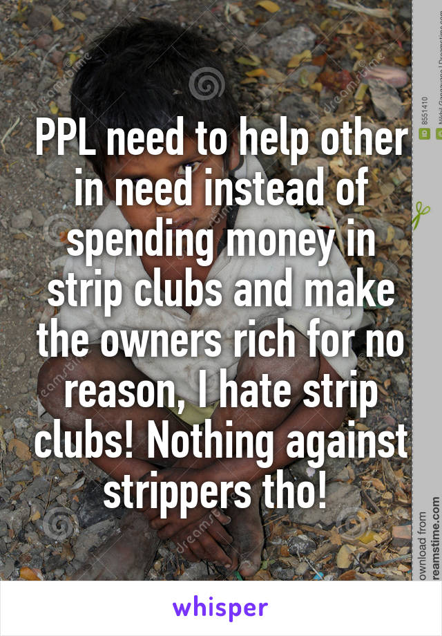 PPL need to help other in need instead of spending money in strip clubs and make the owners rich for no reason, I hate strip clubs! Nothing against strippers tho! 
