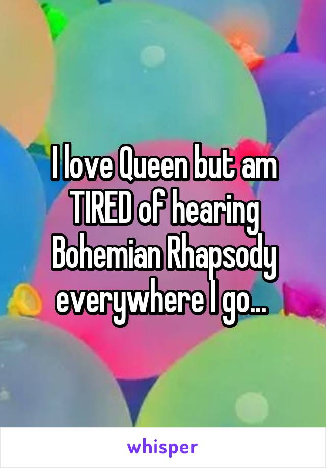 I love Queen but am TIRED of hearing Bohemian Rhapsody everywhere I go... 