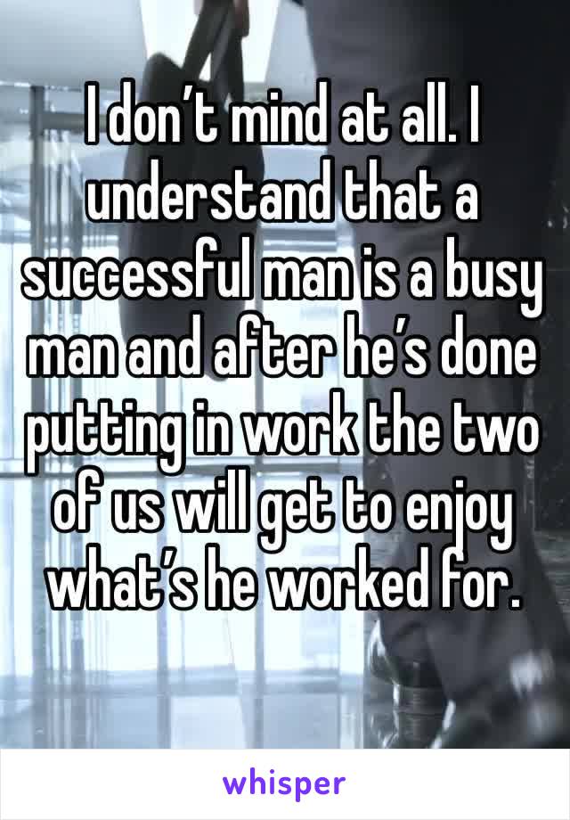 I don’t mind at all. I understand that a successful man is a busy man and after he’s done putting in work the two of us will get to enjoy what’s he worked for.