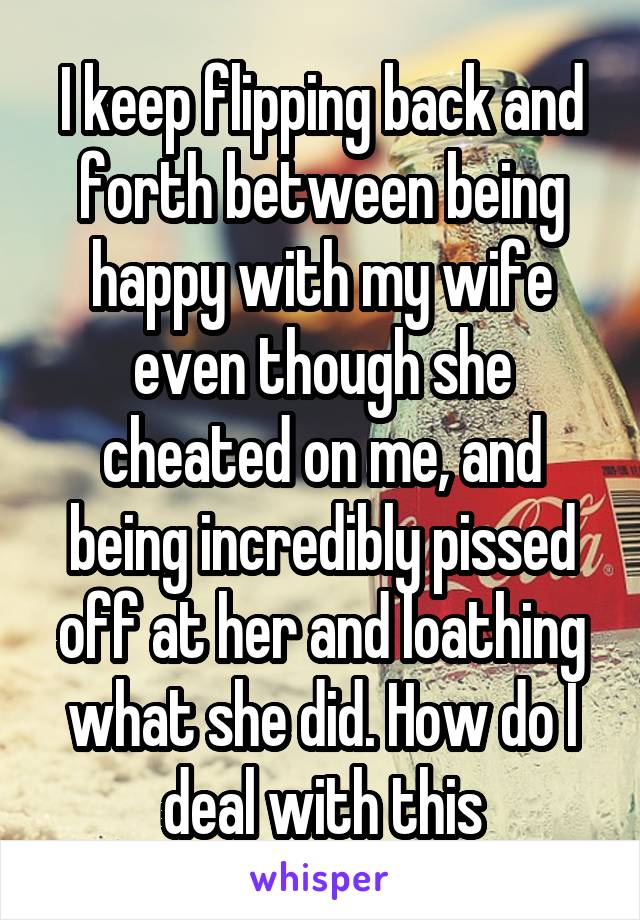 I keep flipping back and forth between being happy with my wife even though she cheated on me, and being incredibly pissed off at her and loathing what she did. How do I deal with this