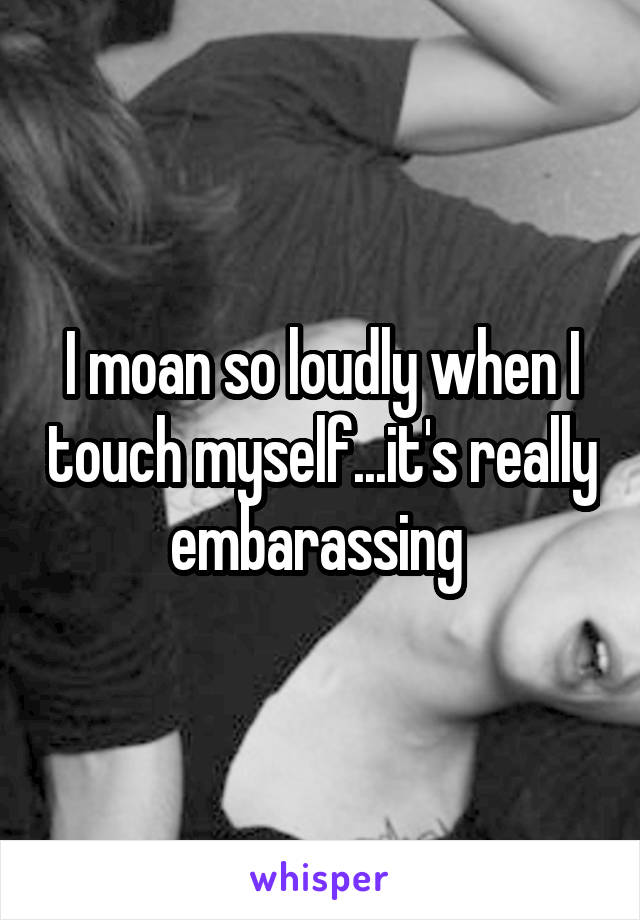 I moan so loudly when I touch myself...it's really embarassing 