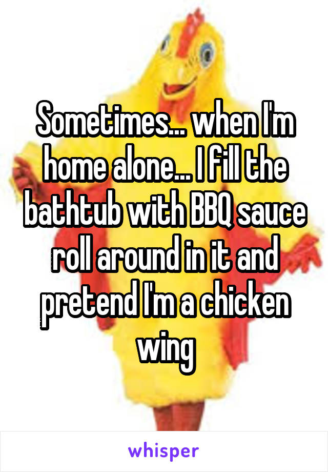 Sometimes... when I'm home alone... I fill the bathtub with BBQ sauce roll around in it and pretend I'm a chicken wing