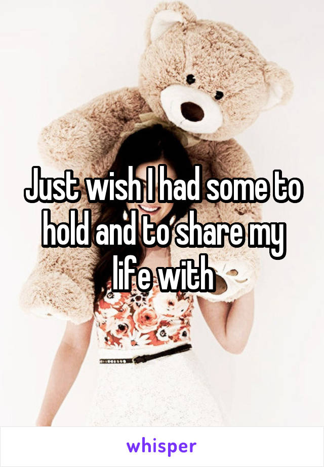 Just wish I had some to hold and to share my life with