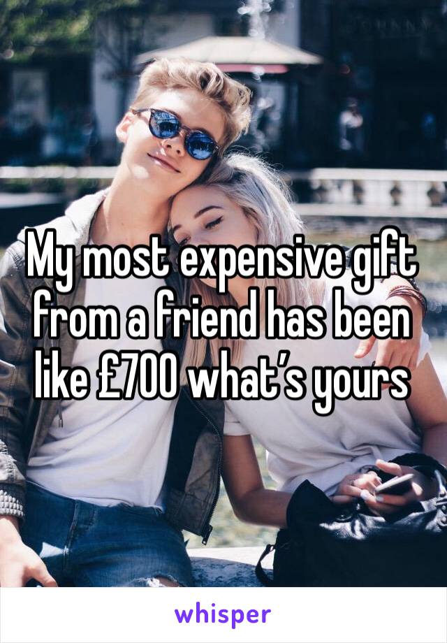 My most expensive gift from a friend has been like £700 what’s yours