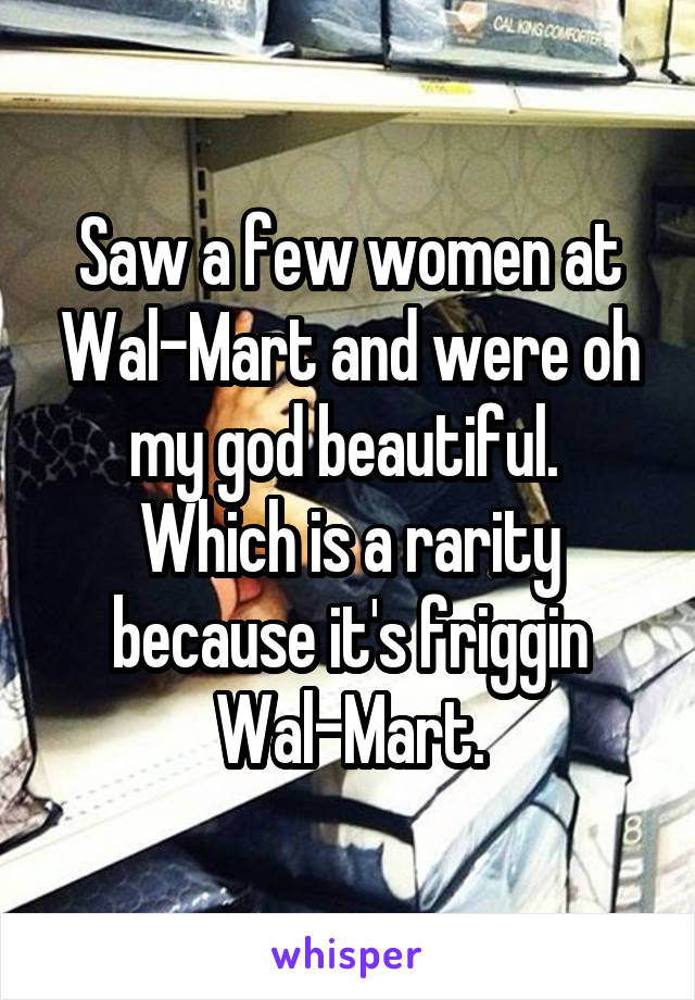 Saw a few women at Wal-Mart and were oh my god beautiful.  Which is a rarity because it's friggin Wal-Mart.
