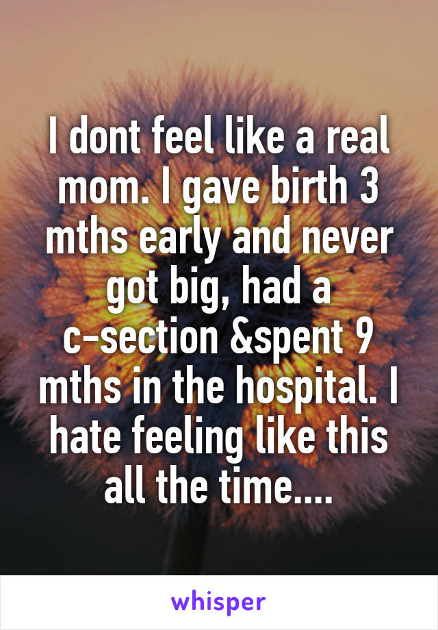 I dont feel like a real mom. I gave birth 3 mths early and never got big, had a c-section &spent 9 mths in the hospital. I hate feeling like this all the time....