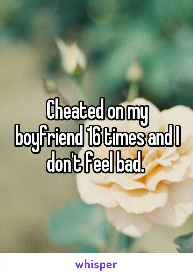 Cheated on my boyfriend 16 times and I don't feel bad. 
