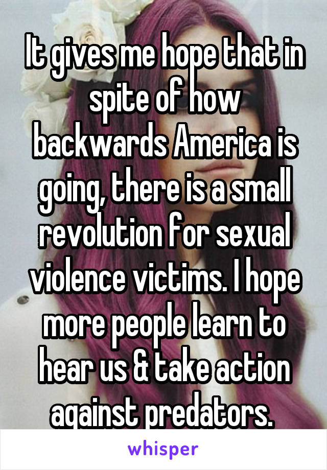 It gives me hope that in spite of how backwards America is going, there is a small revolution for sexual violence victims. I hope more people learn to hear us & take action against predators. 