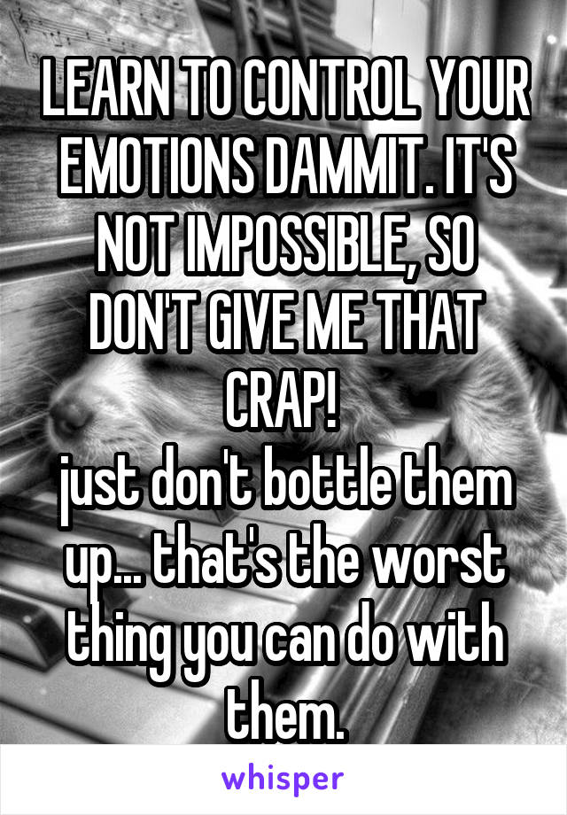 LEARN TO CONTROL YOUR EMOTIONS DAMMIT. IT'S NOT IMPOSSIBLE, SO DON'T GIVE ME THAT CRAP! 
just don't bottle them up... that's the worst thing you can do with them.