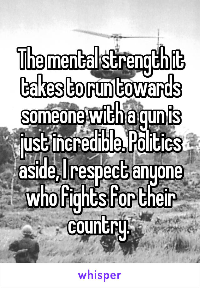 The mental strength it takes to run towards someone with a gun is just incredible. Politics aside, I respect anyone who fights for their country. 