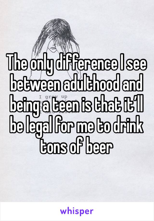 The only difference I see between adulthood and being a teen is that it’ll be legal for me to drink tons of beer