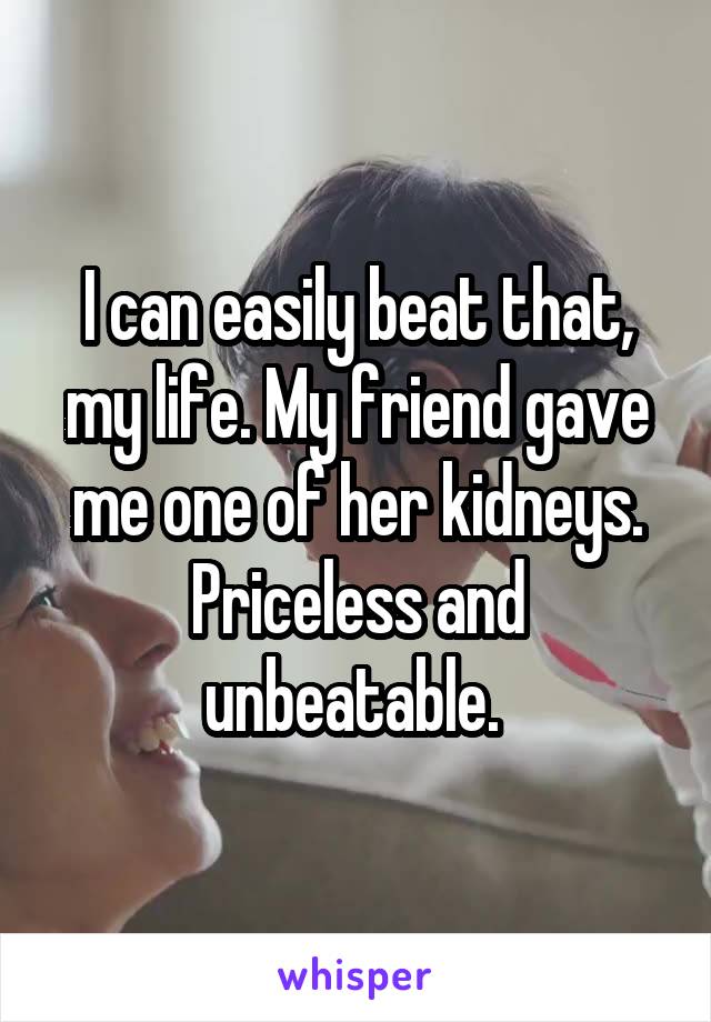 I can easily beat that, my life. My friend gave me one of her kidneys. Priceless and unbeatable. 