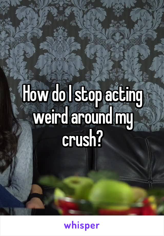 How do I stop acting weird around my crush?