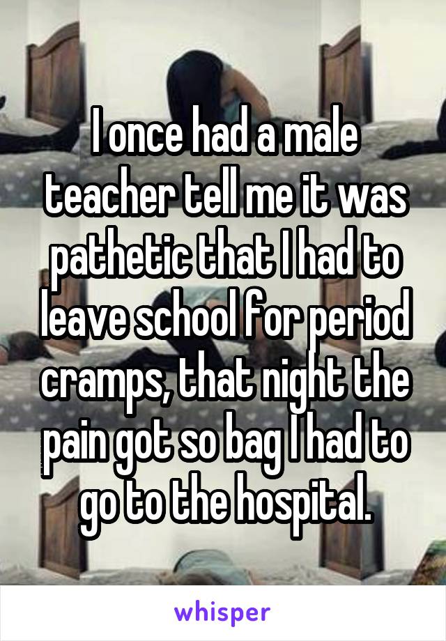 I once had a male teacher tell me it was pathetic that I had to leave school for period cramps, that night the pain got so bag I had to go to the hospital.