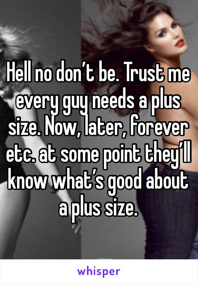 Hell no don’t be. Trust me every guy needs a plus size. Now, later, forever etc. at some point they’ll know what’s good about a plus size.