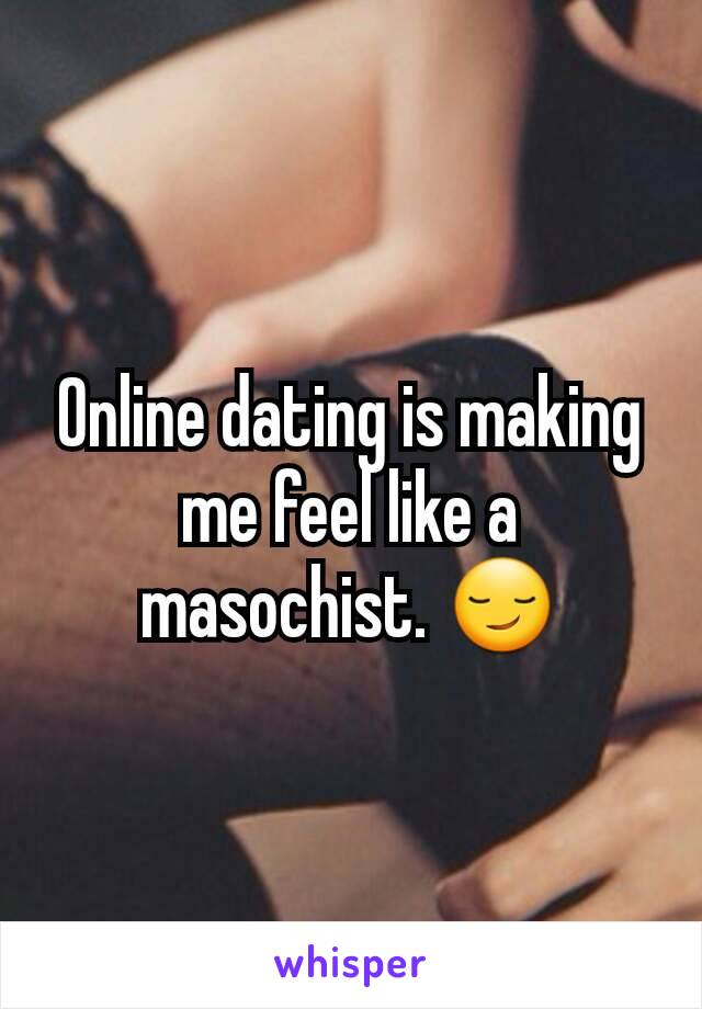 Online dating is making me feel like a masochist. 😏