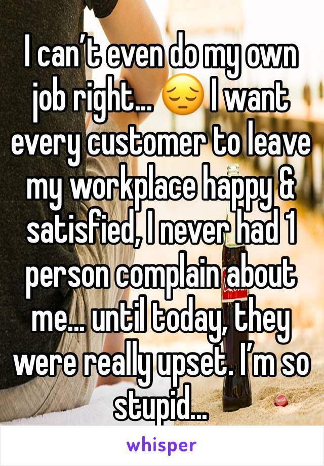 I can’t even do my own job right... 😔 I want every customer to leave my workplace happy & satisfied, I never had 1 person complain about me... until today, they were really upset. I’m so stupid... 