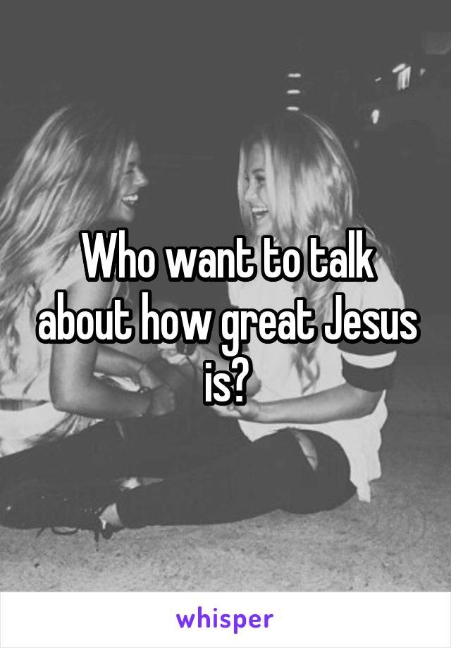 Who want to talk about how great Jesus is?