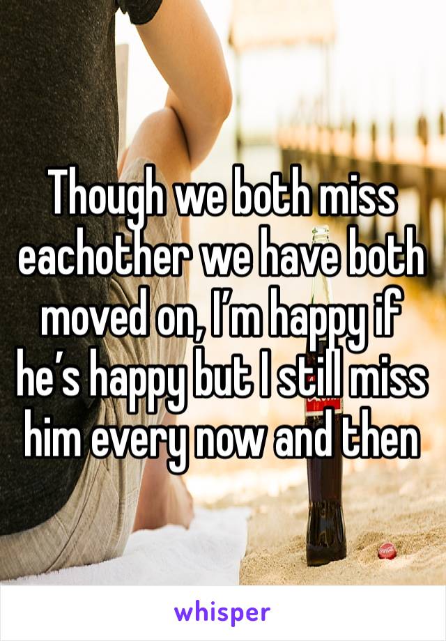 Though we both miss eachother we have both moved on, I’m happy if he’s happy but I still miss him every now and then