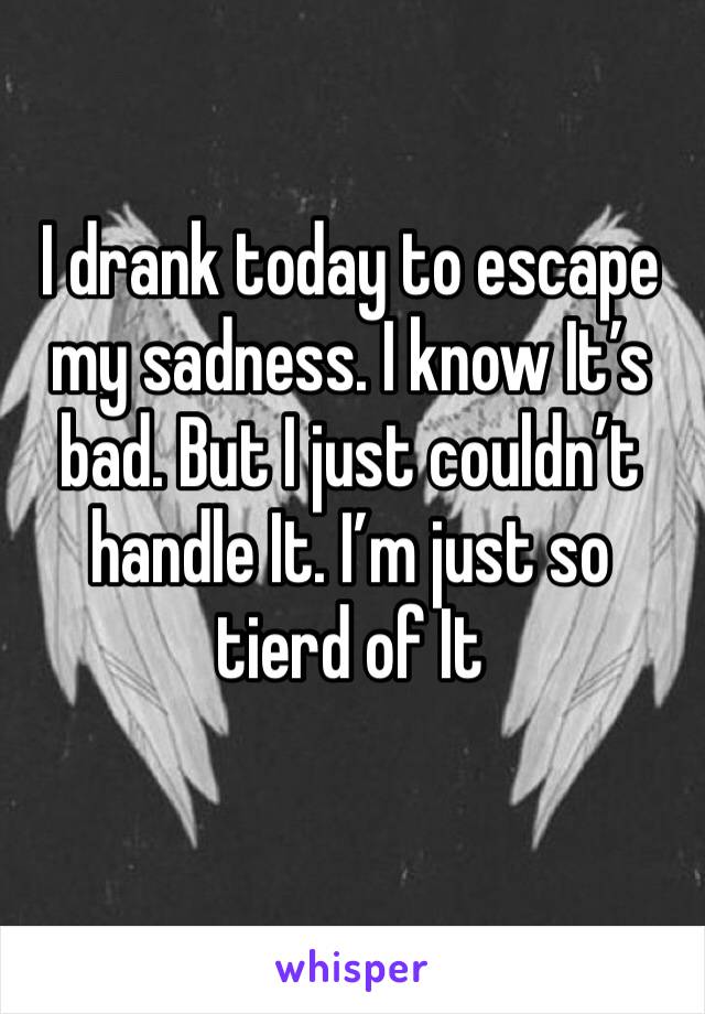 I drank today to escape my sadness. I know It’s bad. But I just couldn’t handle It. I’m just so tierd of It