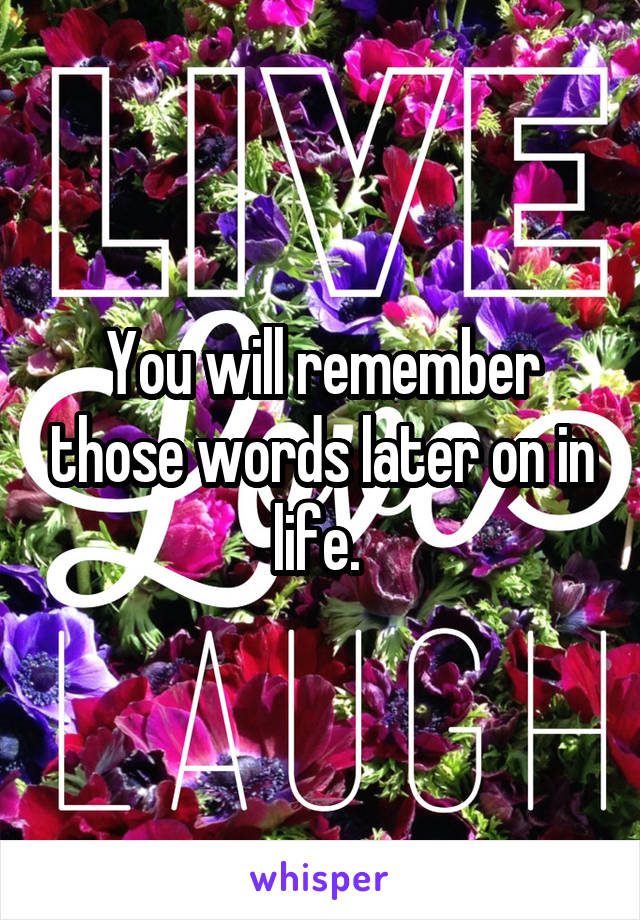 You will remember those words later on in life. 