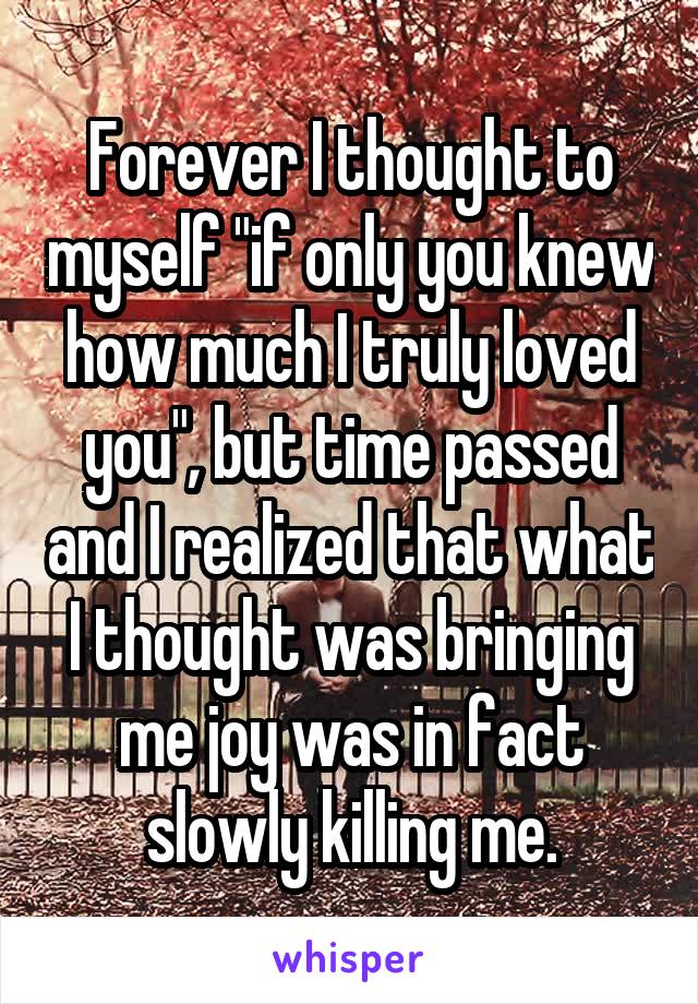 Forever I thought to myself "if only you knew how much I truly loved you", but time passed and I realized that what I thought was bringing me joy was in fact slowly killing me.