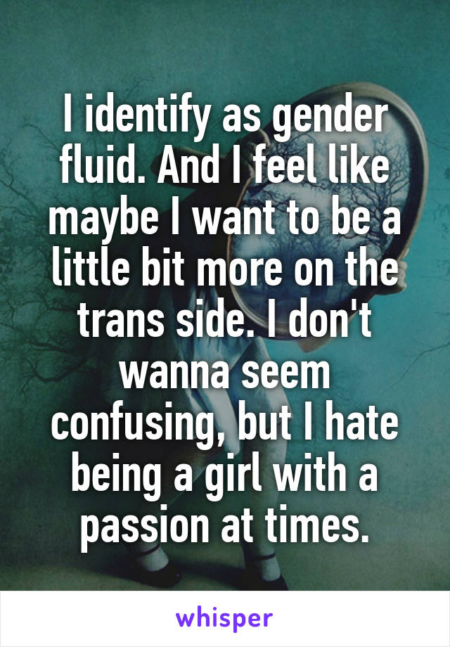 I identify as gender fluid. And I feel like maybe I want to be a little bit more on the trans side. I don't wanna seem confusing, but I hate being a girl with a passion at times.