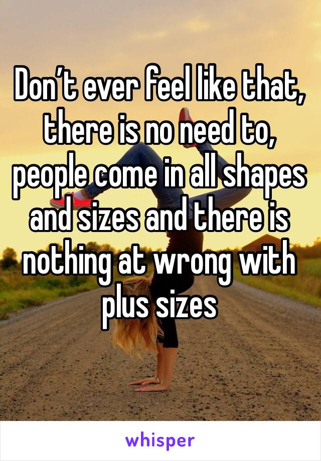 Don’t ever feel like that, there is no need to, people come in all shapes and sizes and there is nothing at wrong with plus sizes